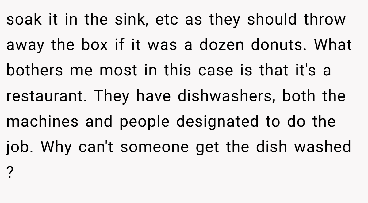 soak it in the sink, etc as they should throw away the box if it was a dozen donuts. What bothers me most in this case is that it's a restaurant. They have dishwashers, both the machines and people designated to do the job. Why can't someone get the dish washed ?