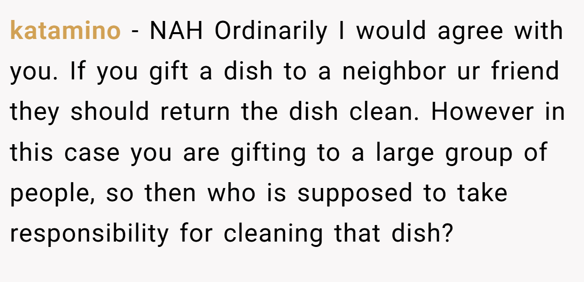 katamino − NAH Ordinarily I would agree with you. If you gift a dish to a neighbor ur friend they should return the dish clean. However in this case you are gifting to a large group of people, so then who is supposed to take responsibility for cleaning that dish?