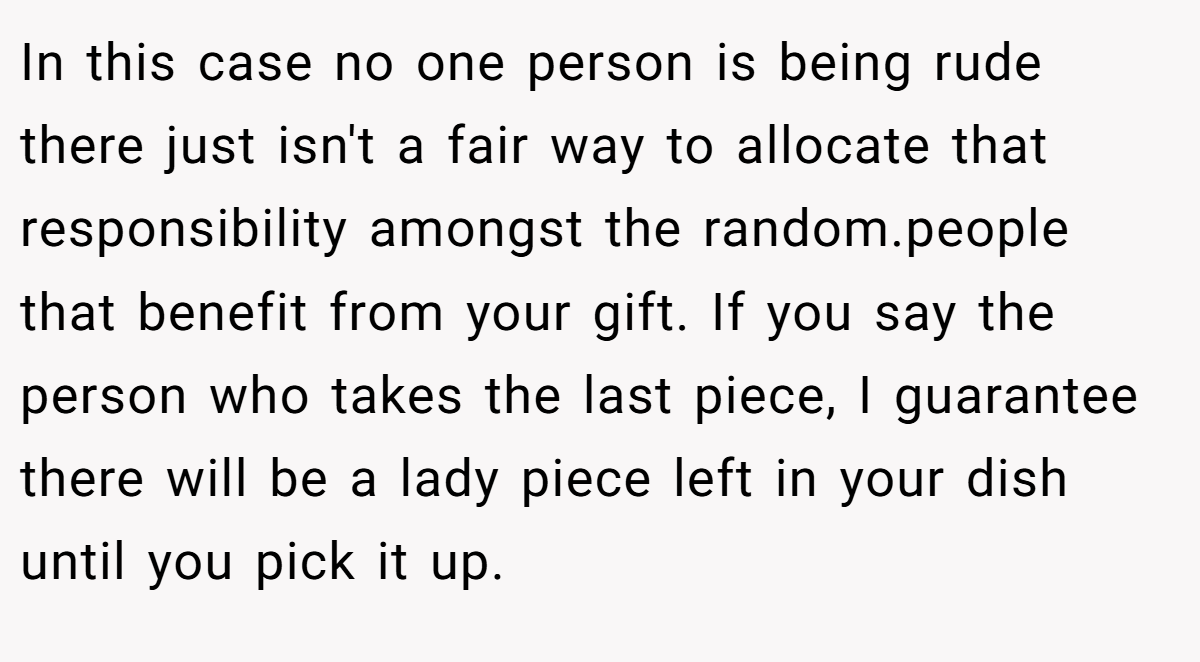 In this case no one person is being rude there just isn't a fair way to allocate that responsibility amongst the random.people that benefit from your gift. If you say the person who takes the last piece, I guarantee there will be a lady piece left in your dish until you pick it up.