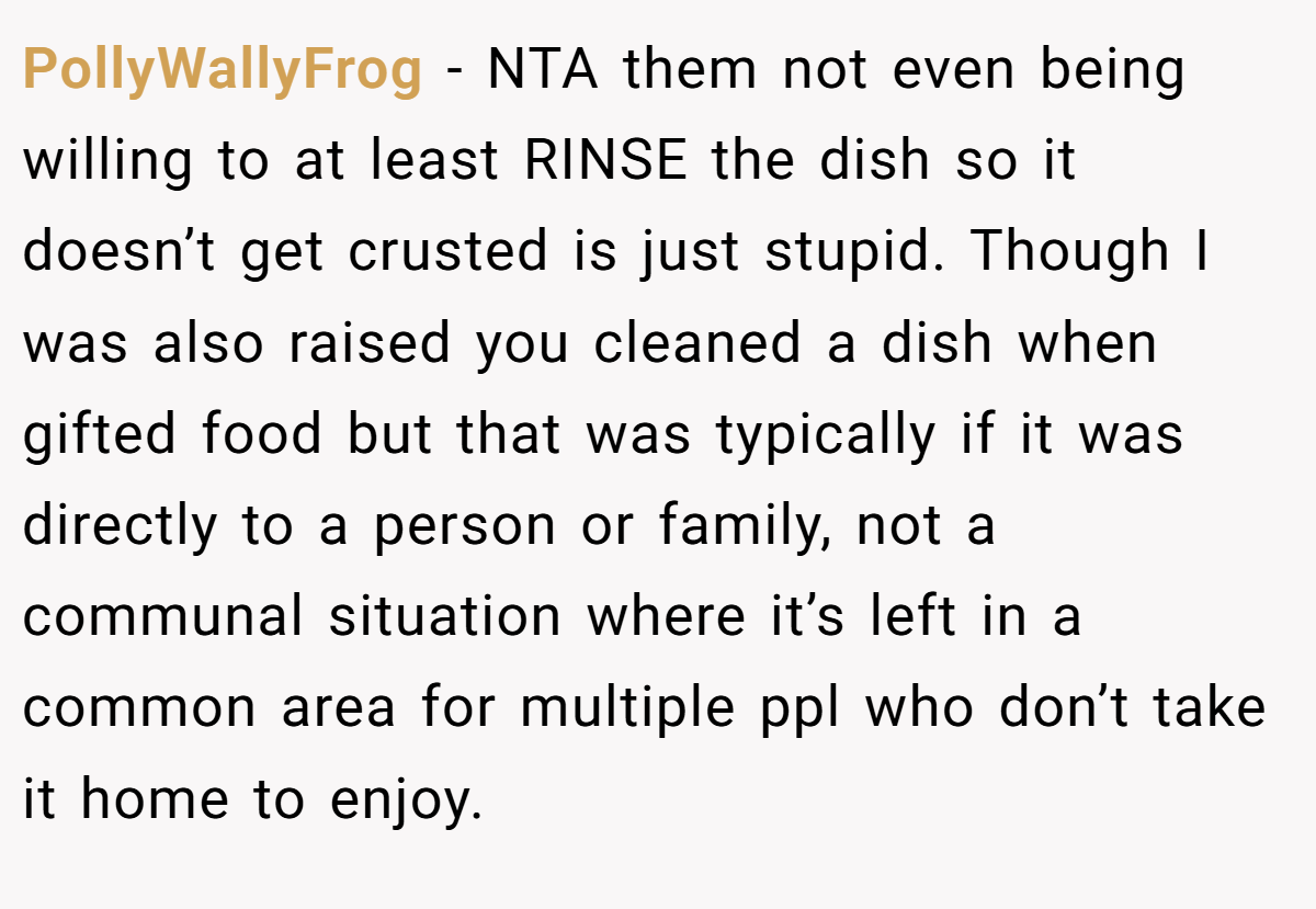 PollyWallyFrog − NTA them not even being willing to at least RINSE the dish so it doesn’t get crusted is just stupid. Though I was also raised you cleaned a dish when gifted food but that was typically if it was directly to a person or family, not a communal situation where it’s left in a common area for multiple ppl who don’t take it home to enjoy.