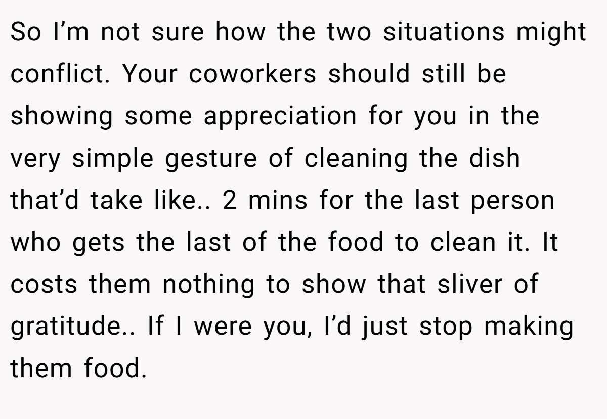So I’m not sure how the two situations might conflict. Your coworkers should still be showing some appreciation for you in the very simple gesture of cleaning the dish that’d take like.. 2 mins for the last person who gets the last of the food to clean it. It costs them nothing to show that sliver of gratitude.. If I were you, I’d just stop making them food.