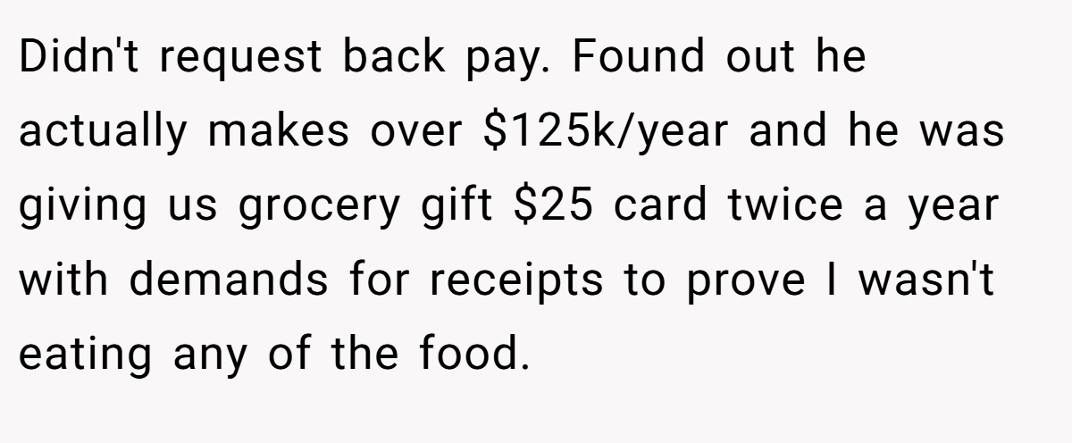 Didn't request back pay. Found out he actually makes over $125k/year and he was giving us grocery gift $25 card twice a year with demands for receipts to prove I wasn't eating any of the food.
