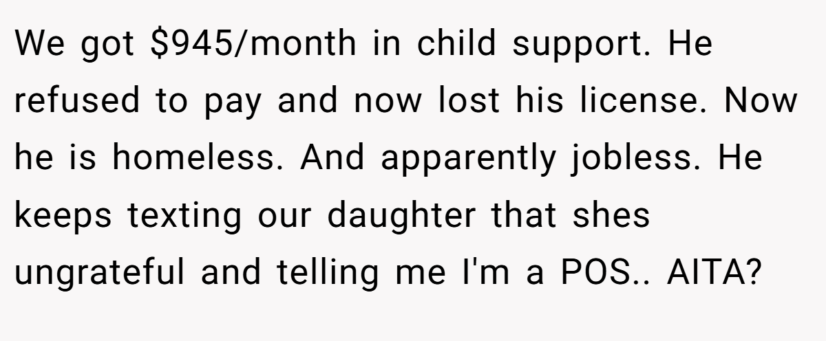 We got $945/month in child support. He refused to pay and now lost his license. Now he is homeless. And apparently jobless. He keeps texting our daughter that shes ungrateful and telling me I'm a POS.. AITA?