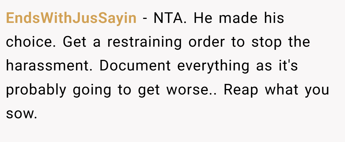 EndsWithJusSayin − NTA. He made his choice. Get a restraining order to stop the harassment. Document everything as it's probably going to get worse.. Reap what you sow.