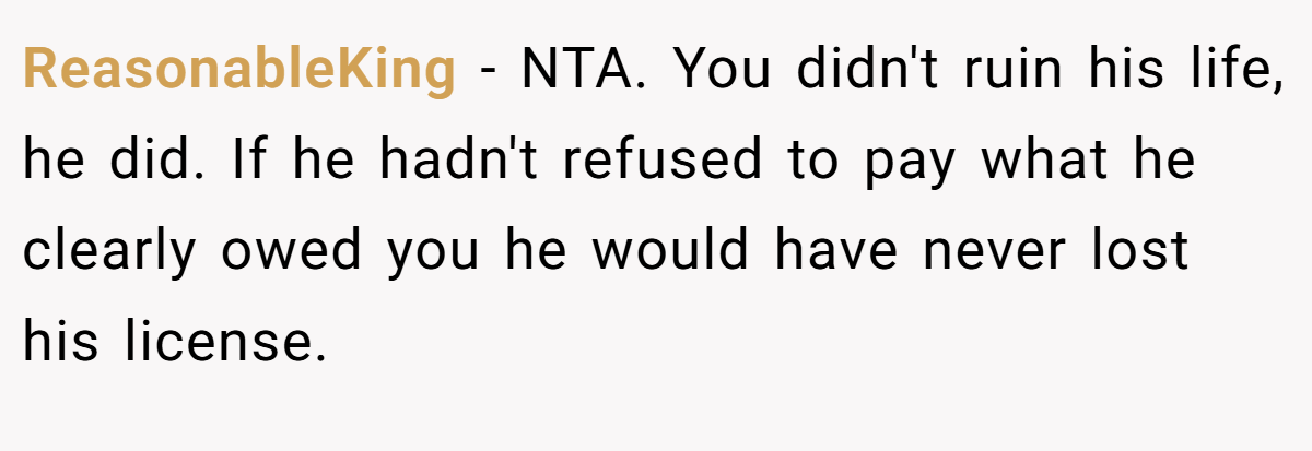 ReasonableKing − NTA. You didn't ruin his life, he did. If he hadn't refused to pay what he clearly owed you he would have never lost his license.