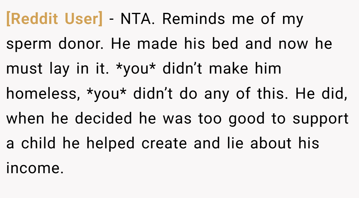 [Reddit User] − NTA. Reminds me of my sperm donor. He made his bed and now he must lay in it. *you* didn’t make him homeless, *you* didn’t do any of this. He did, when he decided he was too good to support a child he helped create and lie about his income.