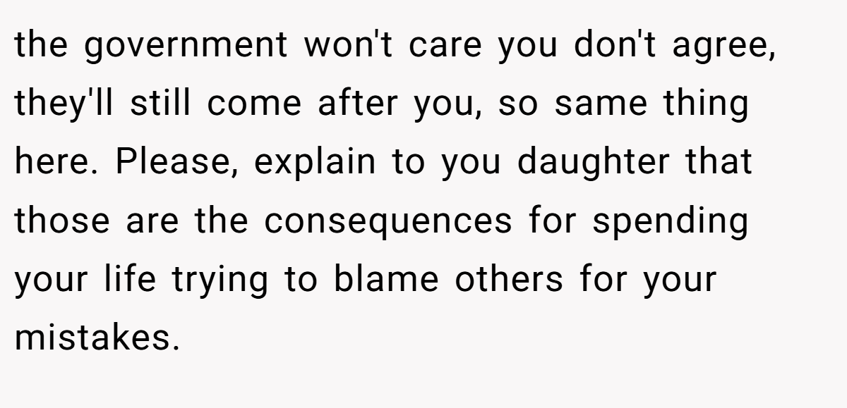 the government won't care you don't agree, they'll still come after you, so same thing here. Please, explain to you daughter that those are the consequences for spending your life trying to blame others for your mistakes.