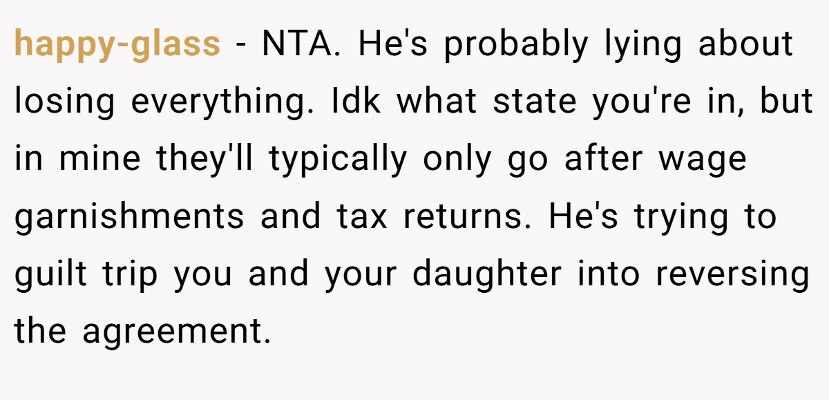 happy-glass − NTA. He's probably lying about losing everything. Idk what state you're in, but in mine they'll typically only go after wage garnishments and tax returns. He's trying to guilt trip you and your daughter into reversing the agreement.