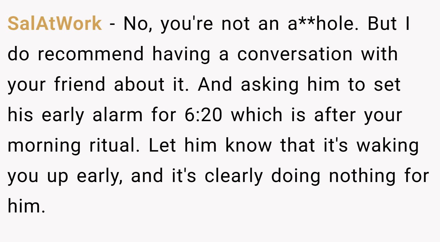 SalAtWork − No, you're not an a**hole. But I do recommend having a conversation with your friend about it. And asking him to set his early alarm for 6:20 which is after your morning ritual. Let him know that it's waking you up early, and it's clearly doing nothing for him.