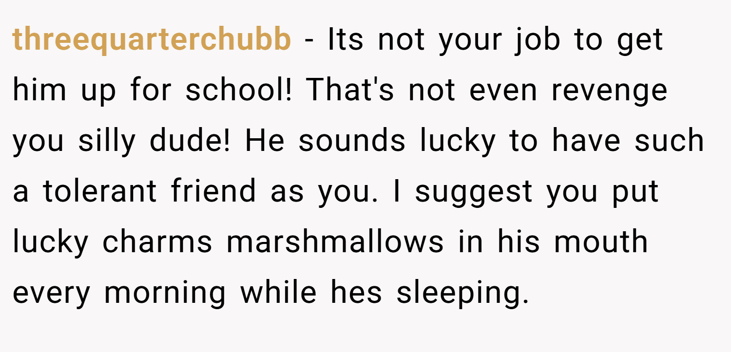 threequarterchubb − Its not your job to get him up for school! That's not even revenge you silly dude! He sounds lucky to have such a tolerant friend as you. I suggest you put lucky charms marshmallows in his mouth every morning while hes sleeping.