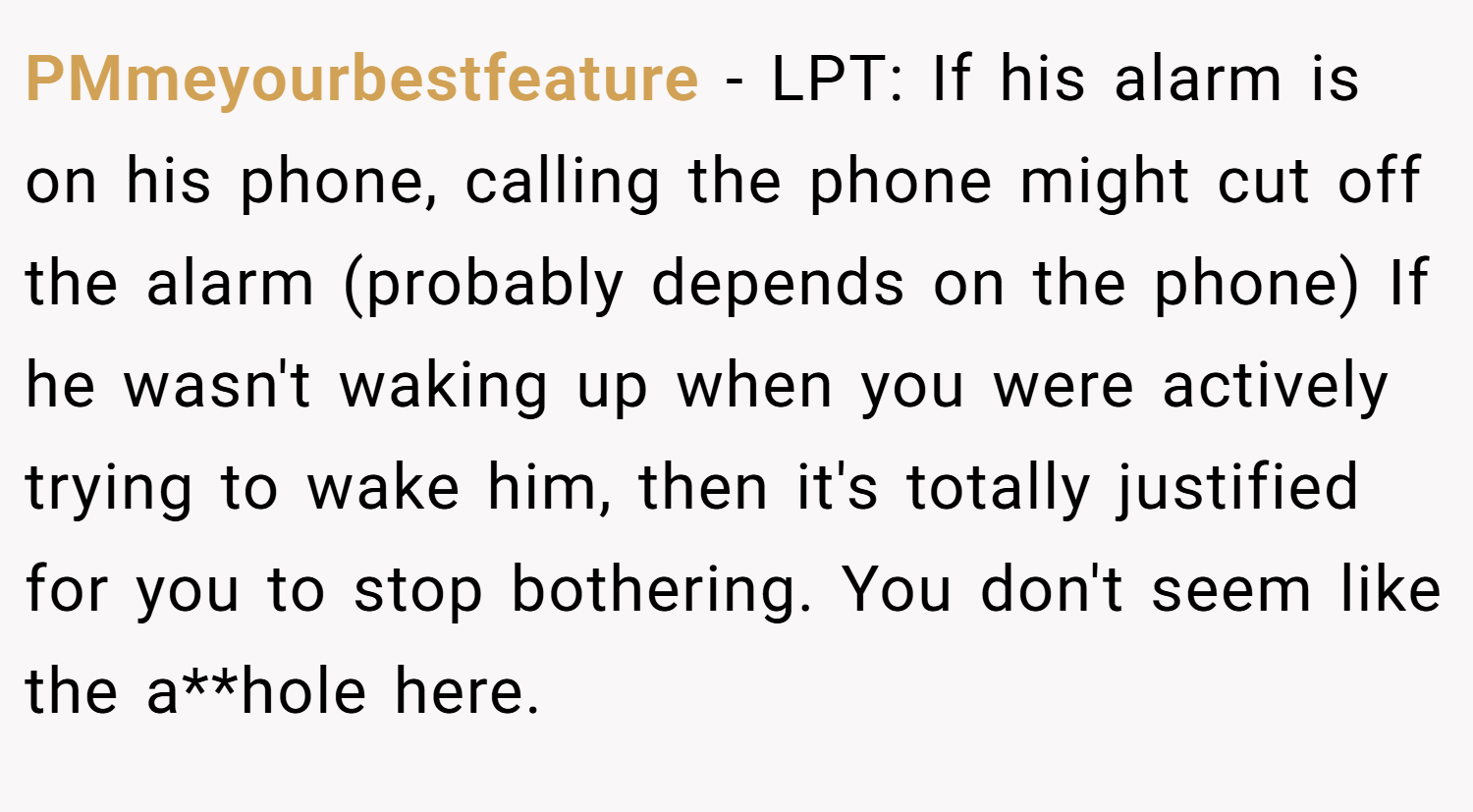 PMmeyourbestfeature − LPT: If his alarm is on his phone, calling the phone might cut off the alarm (probably depends on the phone) If he wasn't waking up when you were actively trying to wake him, then it's totally justified for you to stop bothering. You don't seem like the a**hole here.