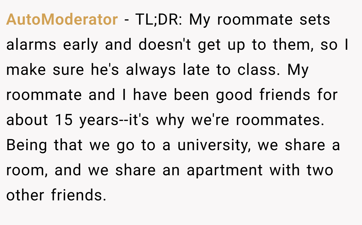 AutoModerator − TL;DR: My roommate sets alarms early and doesn't get up to them, so I make sure he's always late to class. My roommate and I have been good friends for about 15 years--it's why we're roommates. Being that we go to a university, we share a room, and we share an apartment with two other friends.