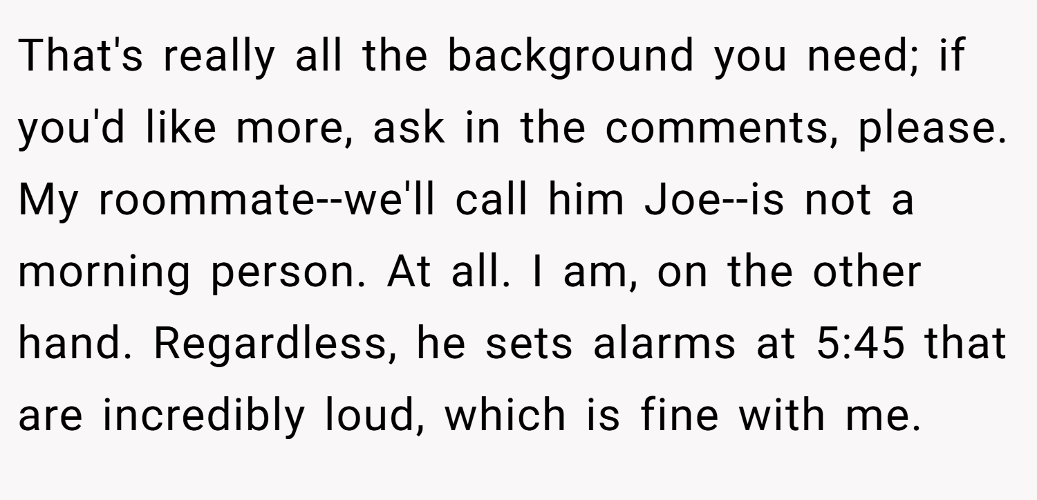 That's really all the background you need; if you'd like more, ask in the comments, please. My roommate--we'll call him Joe--is not a morning person. At all. I am, on the other hand. Regardless, he sets alarms at 5:45 that are incredibly loud, which is fine with me.