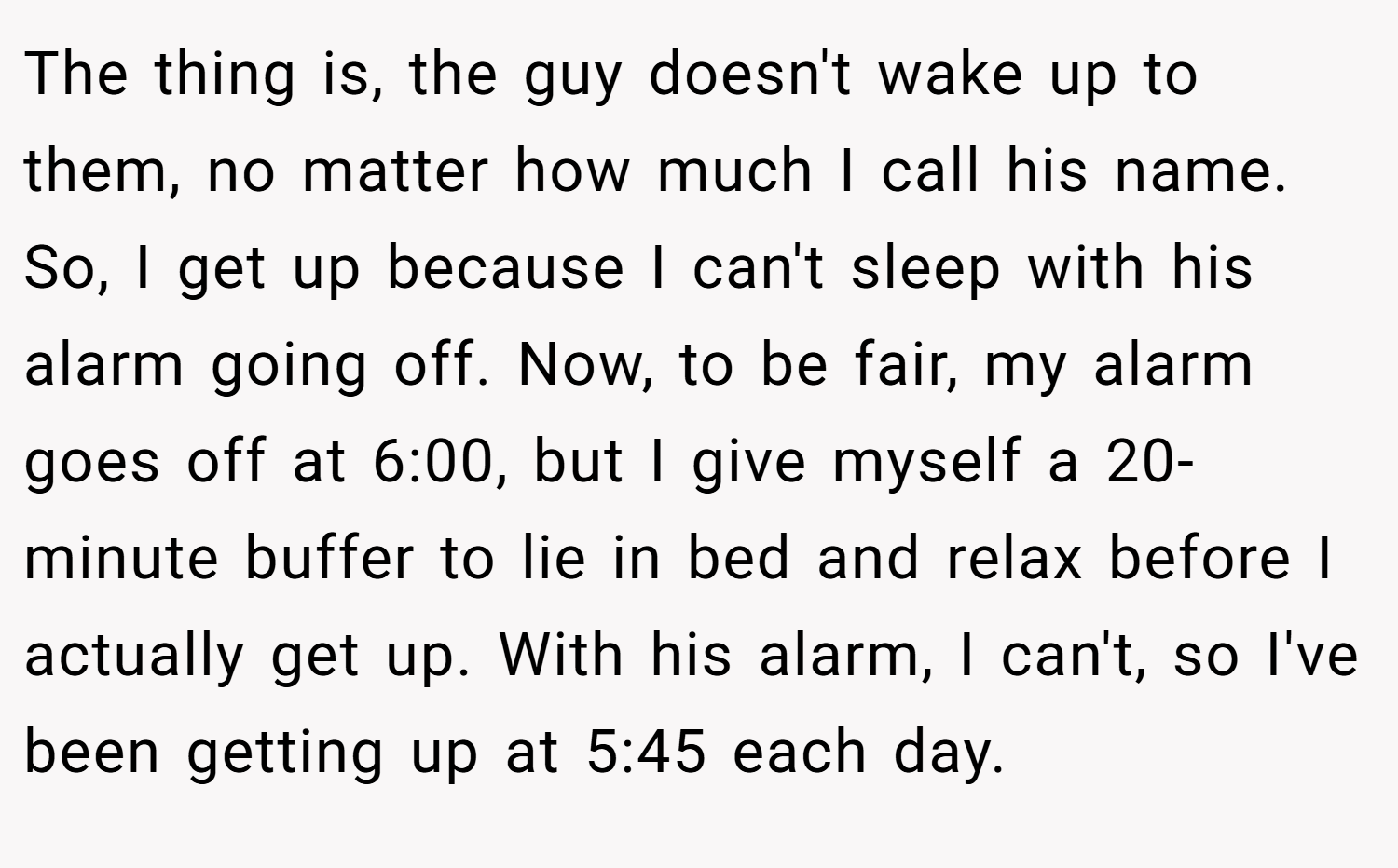 The thing is, the guy doesn't wake up to them, no matter how much I call his name. So, I get up because I can't sleep with his alarm going off. Now, to be fair, my alarm goes off at 6:00, but I give myself a 20-minute buffer to lie in bed and relax before I actually get up. With his alarm, I can't, so I've been getting up at 5:45 each day.
