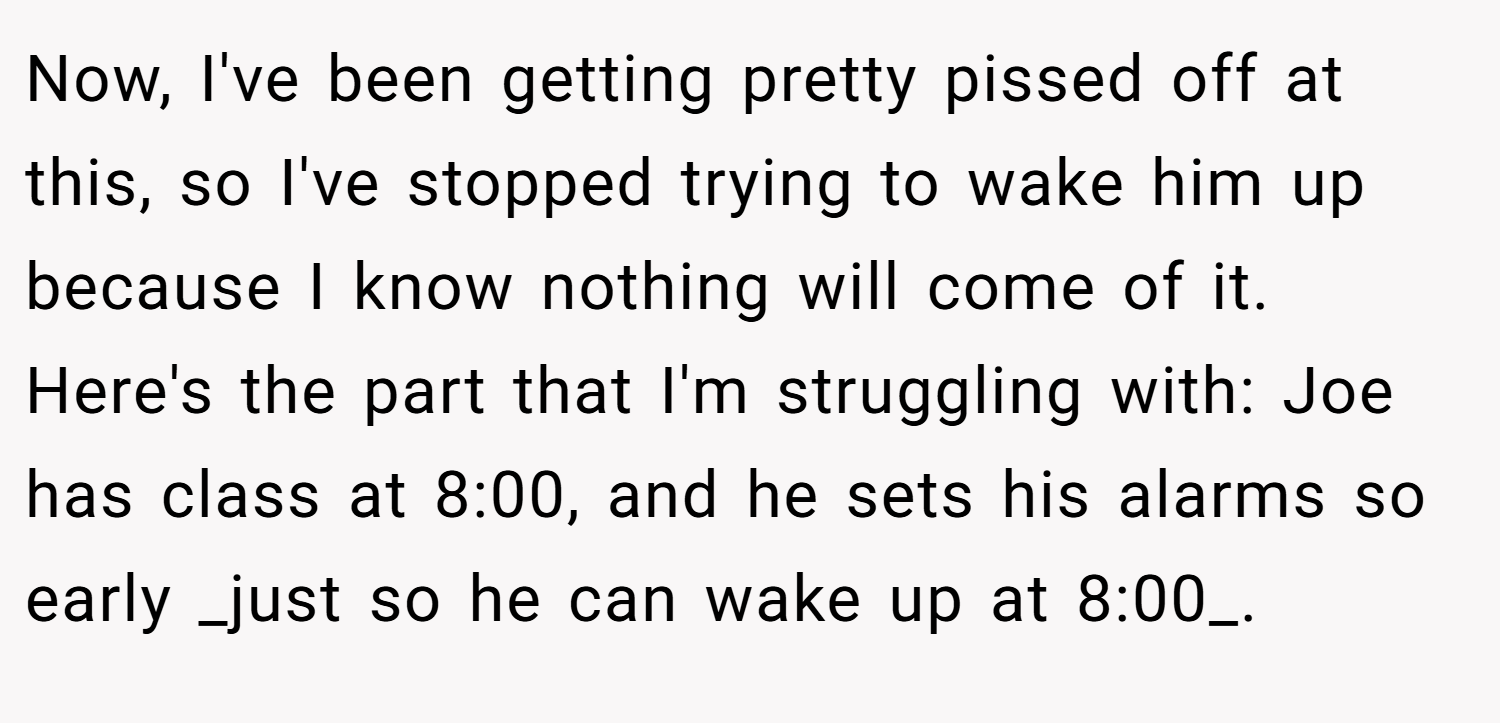 Now, I've been getting pretty pissed off at this, so I've stopped trying to wake him up because I know nothing will come of it. Here's the part that I'm struggling with: Joe has class at 8:00, and he sets his alarms so early _just so he can wake up at 8:00_.