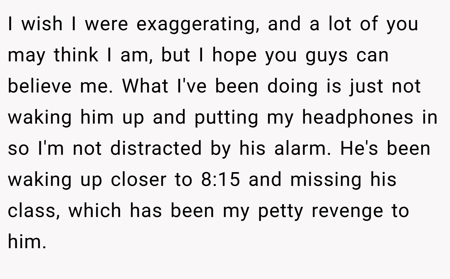 I wish I were exaggerating, and a lot of you may think I am, but I hope you guys can believe me. What I've been doing is just not waking him up and putting my headphones in so I'm not distracted by his alarm. He's been waking up closer to 8:15 and missing his class, which has been my petty revenge to him.