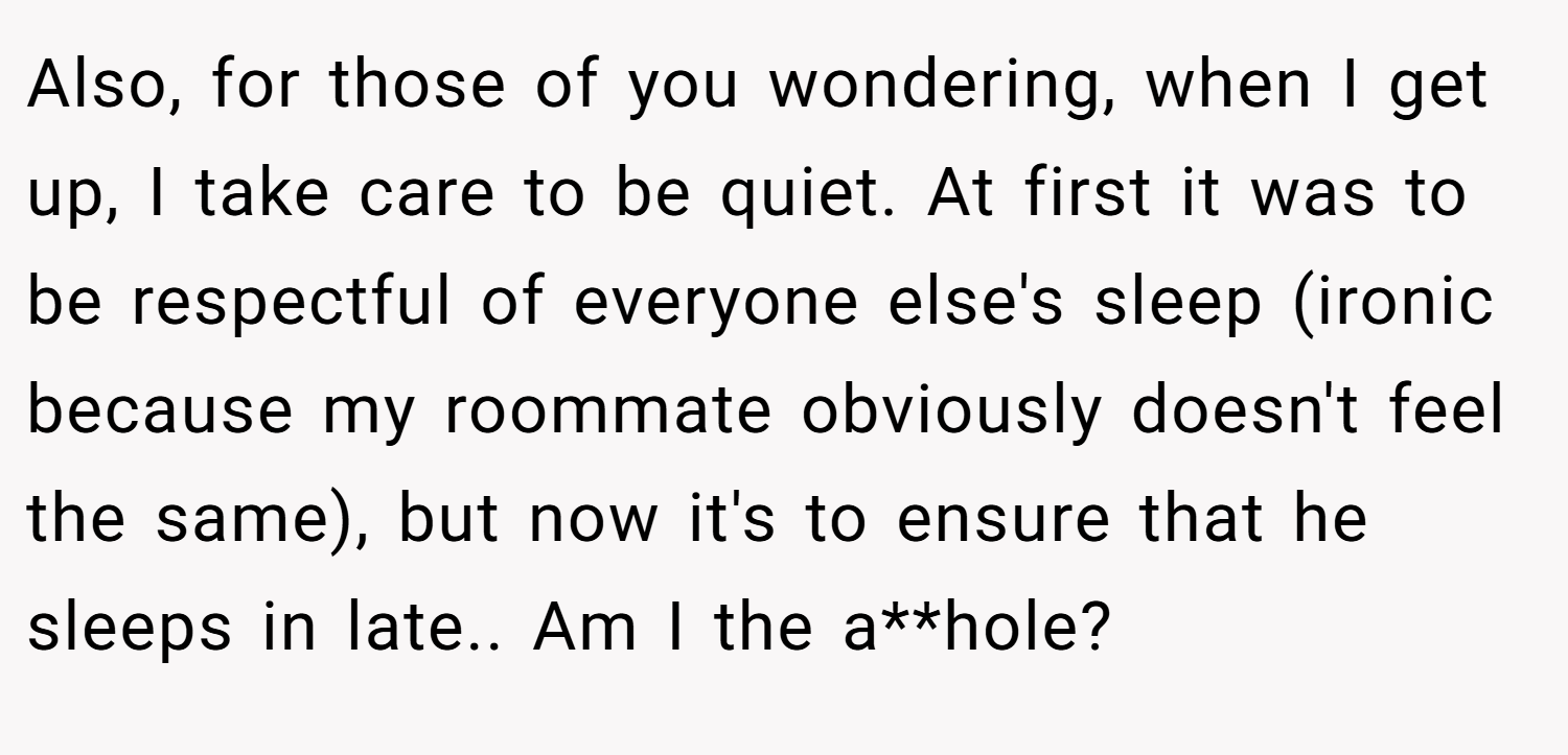 Also, for those of you wondering, when I get up, I take care to be quiet. At first it was to be respectful of everyone else's sleep (ironic because my roommate obviously doesn't feel the same), but now it's to ensure that he sleeps in late.. Am I the a**hole?