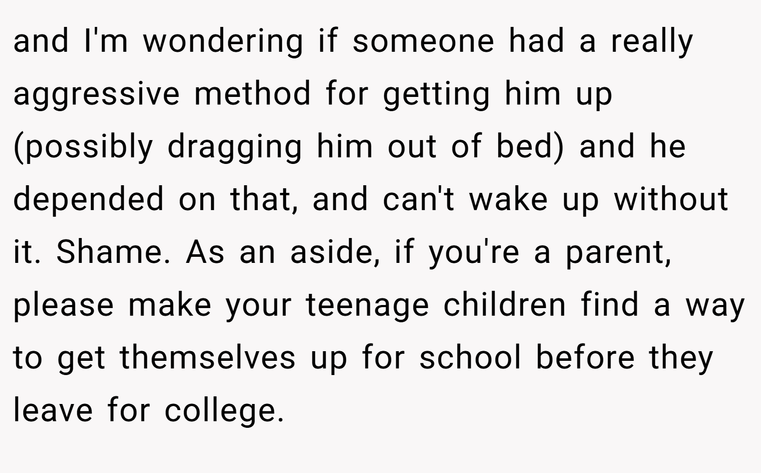 and I'm wondering if someone had a really aggressive method for getting him up (possibly dragging him out of bed) and he depended on that, and can't wake up without it. Shame. As an aside, if you're a parent, please make your teenage children find a way to get themselves up for school before they leave for college.