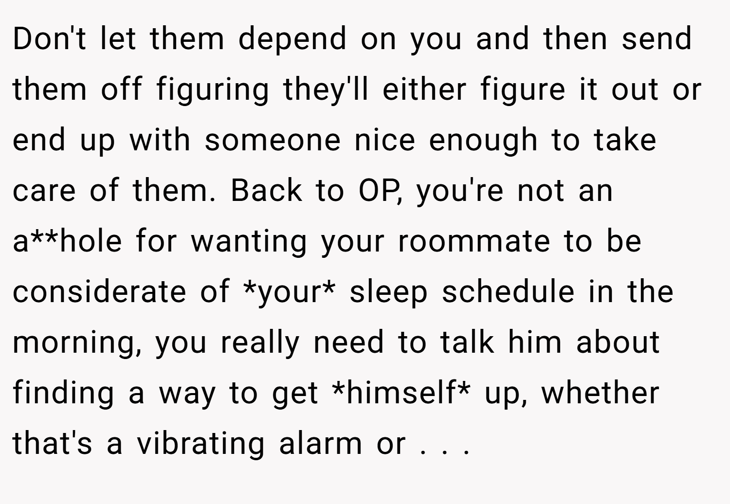 Don't let them depend on you and then send them off figuring they'll either figure it out or end up with someone nice enough to take care of them. Back to OP, you're not an a**hole for wanting your roommate to be considerate of *your* sleep schedule in the morning, you really need to talk him about finding a way to get *himself* up, whether that's a vibrating alarm or . . .
