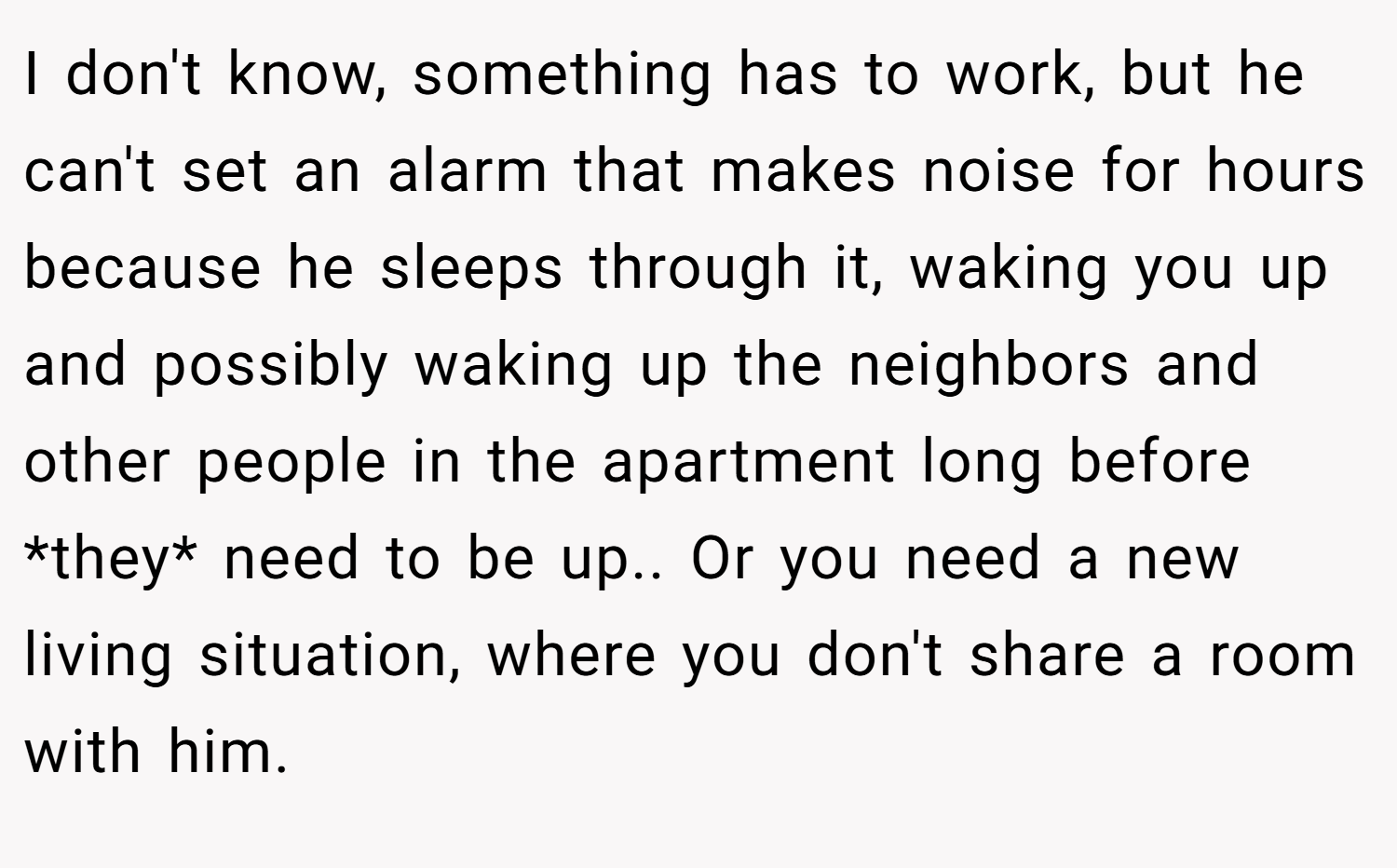 I don't know, something has to work, but he can't set an alarm that makes noise for hours because he sleeps through it, waking you up and possibly waking up the neighbors and other people in the apartment long before *they* need to be up.. Or you need a new living situation, where you don't share a room with him.