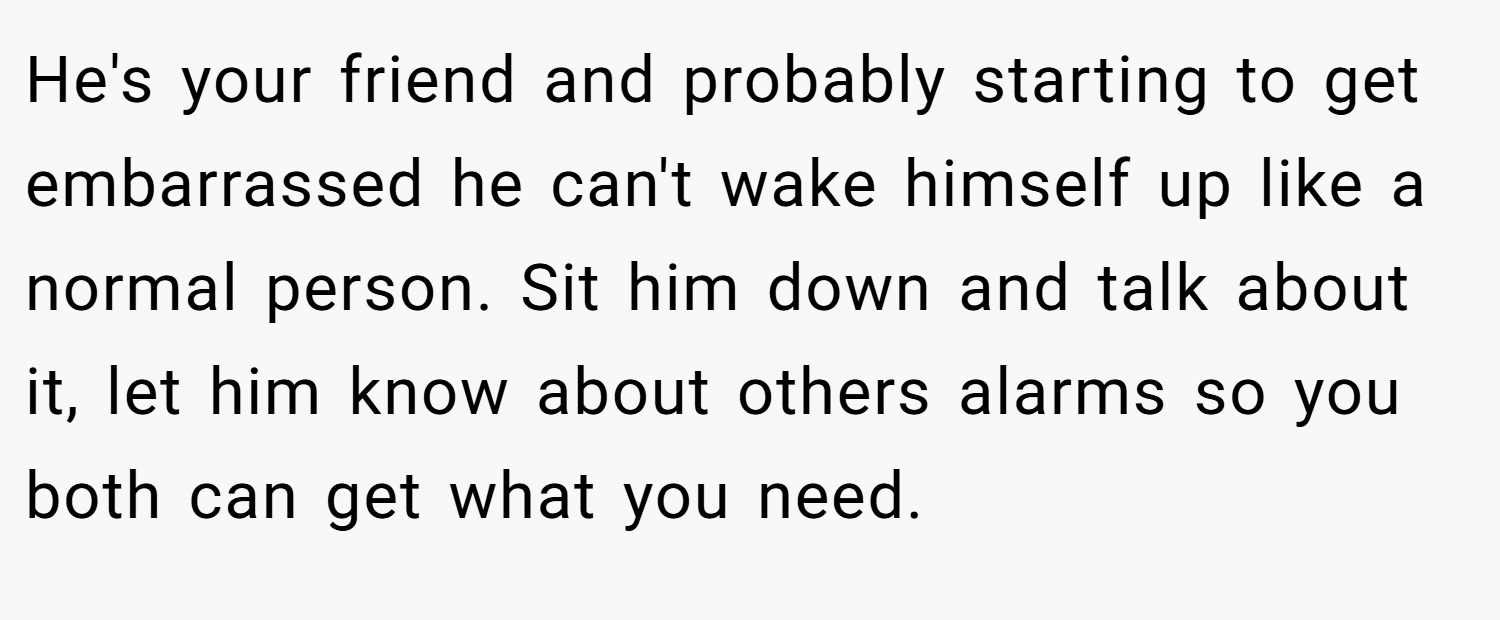 He's your friend and probably starting to get embarrassed he can't wake himself up like a normal person. Sit him down and talk about it, let him know about others alarms so you both can get what you need.