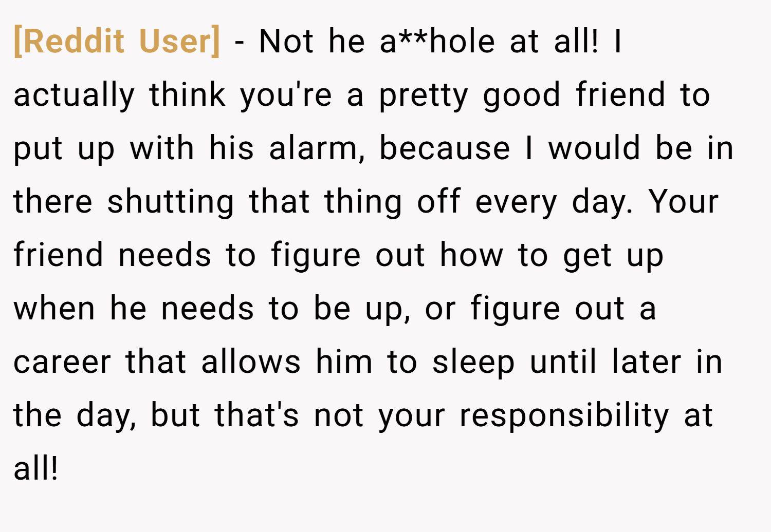 [Reddit User] − Not he a**hole at all! I actually think you're a pretty good friend to put up with his alarm, because I would be in there shutting that thing off every day. Your friend needs to figure out how to get up when he needs to be up, or figure out a career that allows him to sleep until later in the day, but that's not your responsibility at all!