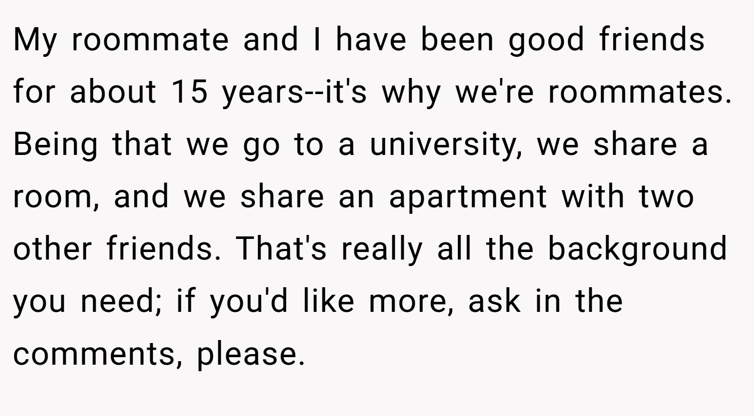 My roommate and I have been good friends for about 15 years--it's why we're roommates. Being that we go to a university, we share a room, and we share an apartment with two other friends. That's really all the background you need; if you'd like more, ask in the comments, please.