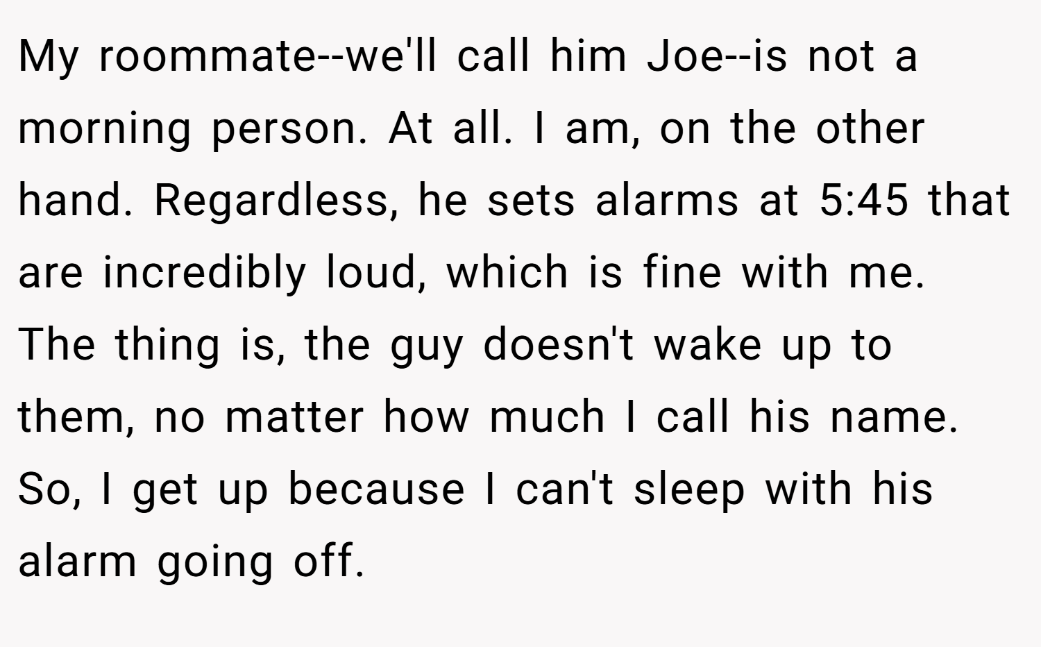 My roommate--we'll call him Joe--is not a morning person. At all. I am, on the other hand. Regardless, he sets alarms at 5:45 that are incredibly loud, which is fine with me. The thing is, the guy doesn't wake up to them, no matter how much I call his name. So, I get up because I can't sleep with his alarm going off.