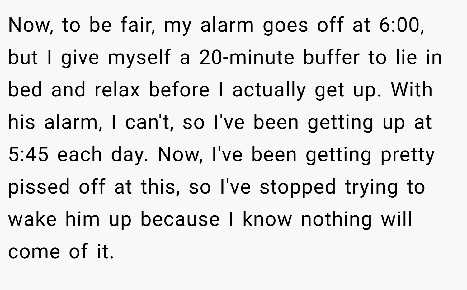 Now, to be fair, my alarm goes off at 6:00, but I give myself a 20-minute buffer to lie in bed and relax before I actually get up. With his alarm, I can't, so I've been getting up at 5:45 each day. Now, I've been getting pretty pissed off at this, so I've stopped trying to wake him up because I know nothing will come of it.