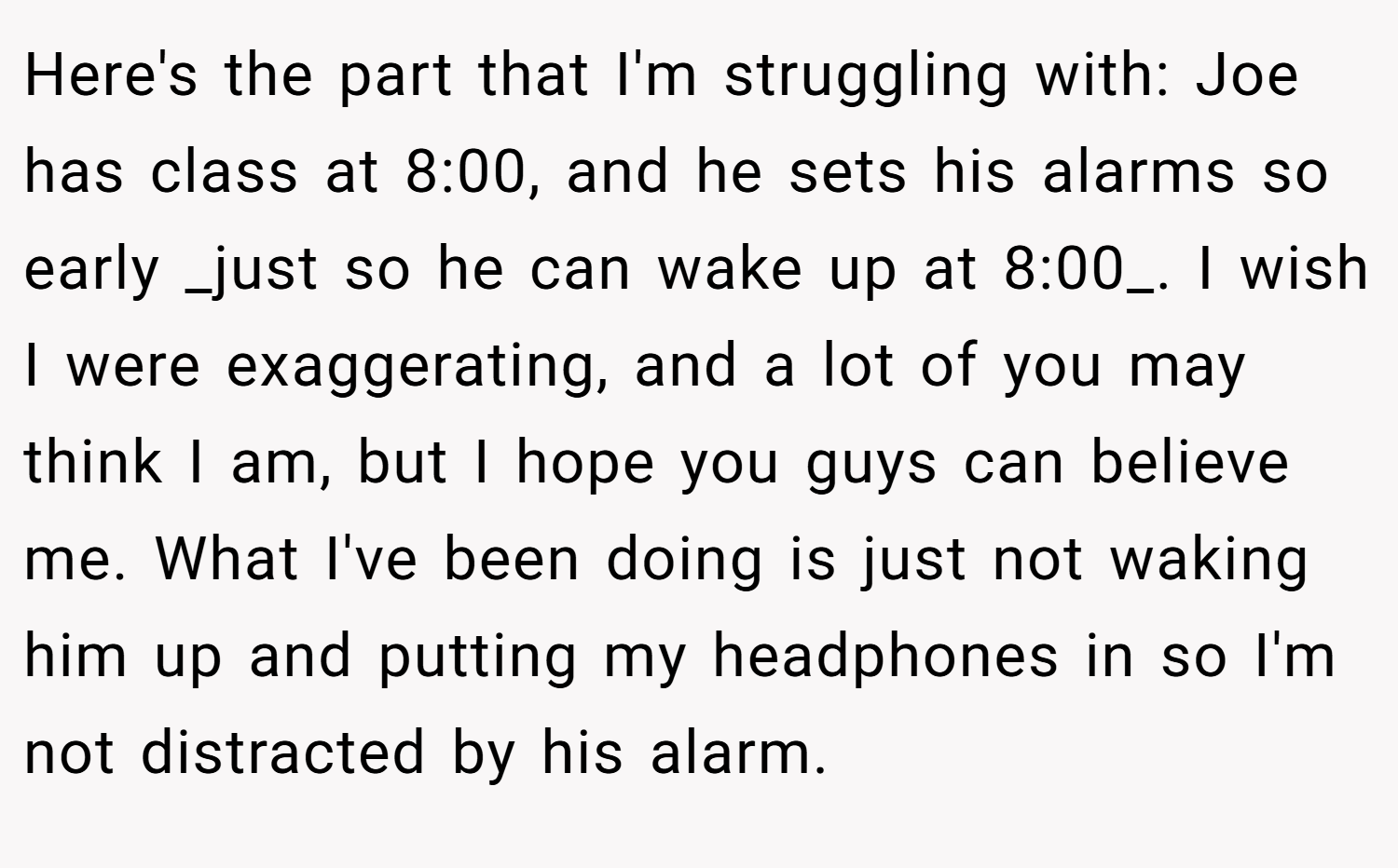 Here's the part that I'm struggling with: Joe has class at 8:00, and he sets his alarms so early _just so he can wake up at 8:00_. I wish I were exaggerating, and a lot of you may think I am, but I hope you guys can believe me. What I've been doing is just not waking him up and putting my headphones in so I'm not distracted by his alarm.