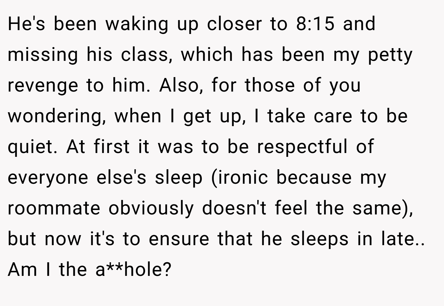 He's been waking up closer to 8:15 and missing his class, which has been my petty revenge to him. Also, for those of you wondering, when I get up, I take care to be quiet. At first it was to be respectful of everyone else's sleep (ironic because my roommate obviously doesn't feel the same), but now it's to ensure that he sleeps in late.. Am I the a**hole?