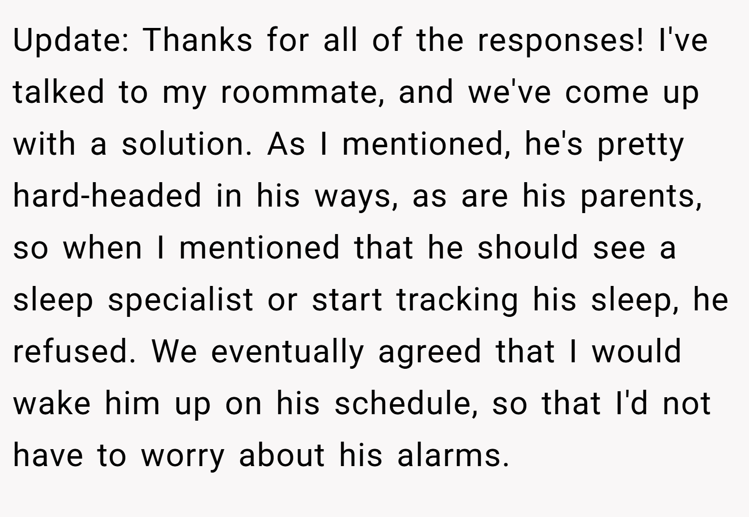 Update: Thanks for all of the responses! I've talked to my roommate, and we've come up with a solution. As I mentioned, he's pretty hard-headed in his ways, as are his parents, so when I mentioned that he should see a sleep specialist or start tracking his sleep, he refused. We eventually agreed that I would wake him up on his schedule, so that I'd not have to worry about his alarms.