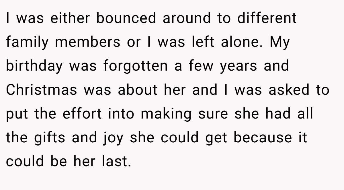 I was either bounced around to different family members or I was left alone. My birthday was forgotten a few years and Christmas was about her and I was asked to put the effort into making sure she had all the gifts and joy she could get because it could be her last.