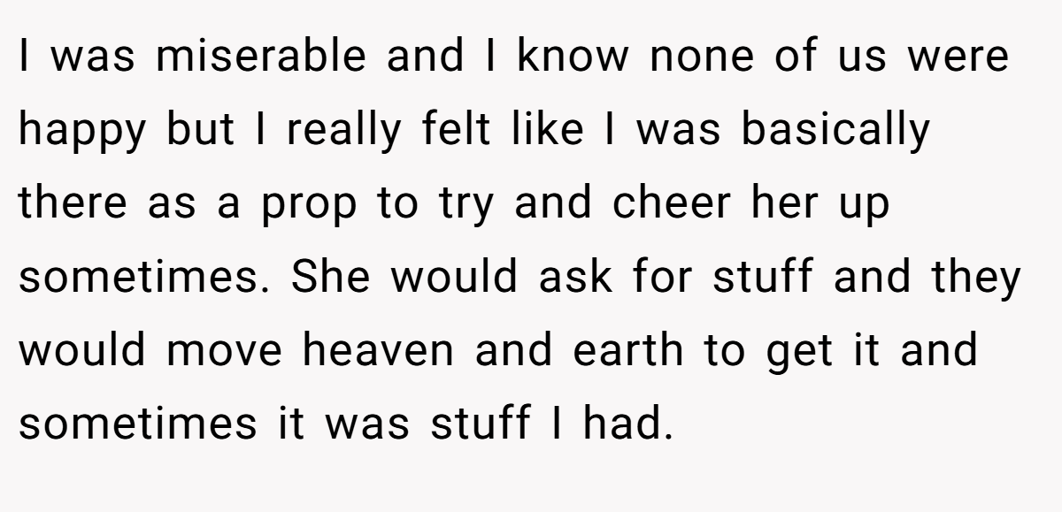 I was miserable and I know none of us were happy but I really felt like I was basically there as a prop to try and cheer her up sometimes. She would ask for stuff and they would move heaven and earth to get it and sometimes it was stuff I had.