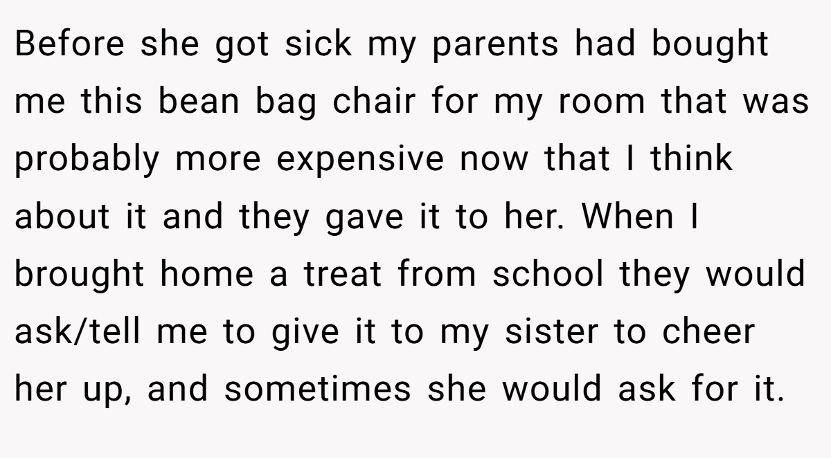 Before she got sick my parents had bought me this bean bag chair for my room that was probably more expensive now that I think about it and they gave it to her. When I brought home a treat from school they would ask/tell me to give it to my sister to cheer her up, and sometimes she would ask for it.