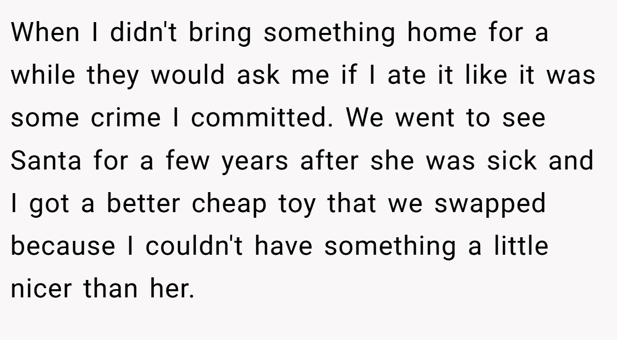 When I didn't bring something home for a while they would ask me if I ate it like it was some crime I committed. We went to see Santa for a few years after she was sick and I got a better cheap toy that we swapped because I couldn't have something a little nicer than her.
