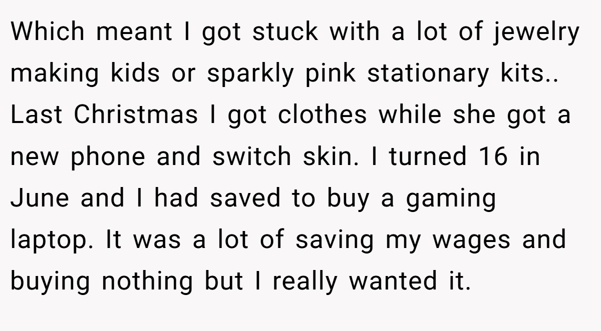 Which meant I got stuck with a lot of jewelry making kids or sparkly pink stationary kits.. Last Christmas I got clothes while she got a new phone and switch skin. I turned 16 in June and I had saved to buy a gaming laptop. It was a lot of saving my wages and buying nothing but I really wanted it.