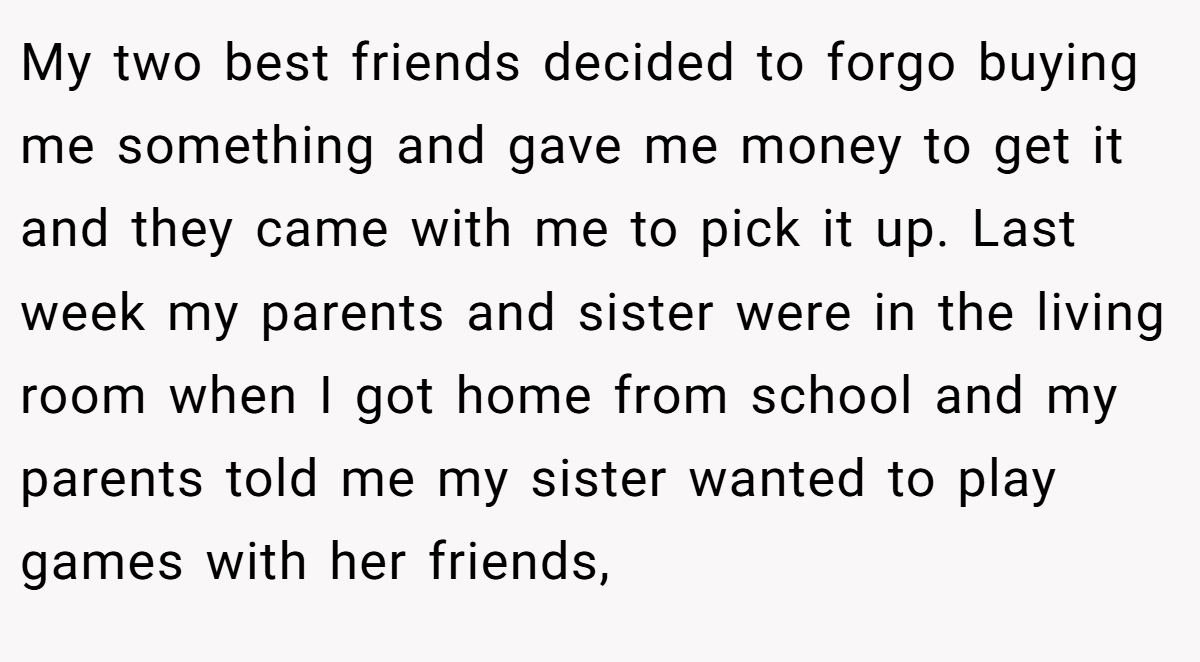 My two best friends decided to forgo buying me something and gave me money to get it and they came with me to pick it up. Last week my parents and sister were in the living room when I got home from school and my parents told me my sister wanted to play games with her friends,