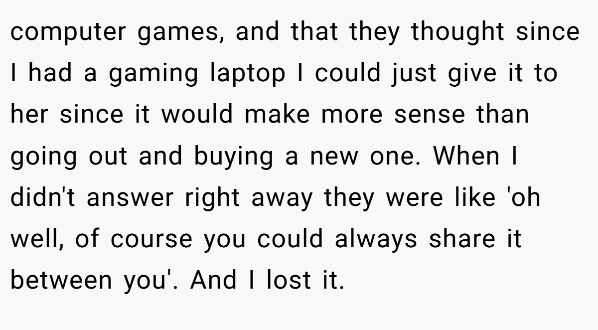 computer games, and that they thought since I had a gaming laptop I could just give it to her since it would make more sense than going out and buying a new one. When I didn't answer right away they were like 'oh well, of course you could always share it between you'. And I lost it.