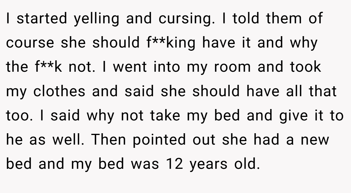 I started yelling and cursing. I told them of course she should f**king have it and why the f**k not. I went into my room and took my clothes and said she should have all that too. I said why not take my bed and give it to he as well. Then pointed out she had a new bed and my bed was 12 years old.