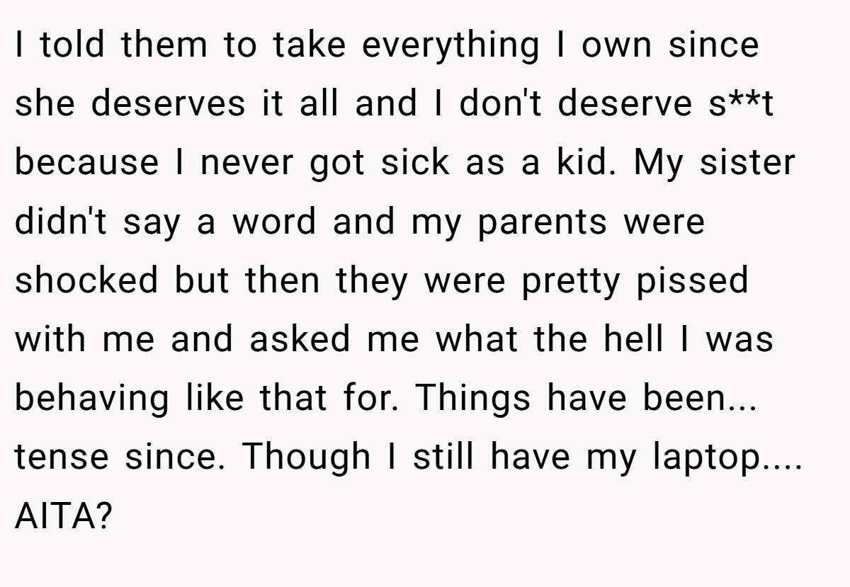 I told them to take everything I own since she deserves it all and I don't deserve s**t because I never got sick as a kid. My sister didn't say a word and my parents were shocked but then they were pretty pissed with me and asked me what the hell I was behaving like that for. Things have been... tense since. Though I still have my laptop.... AITA?
