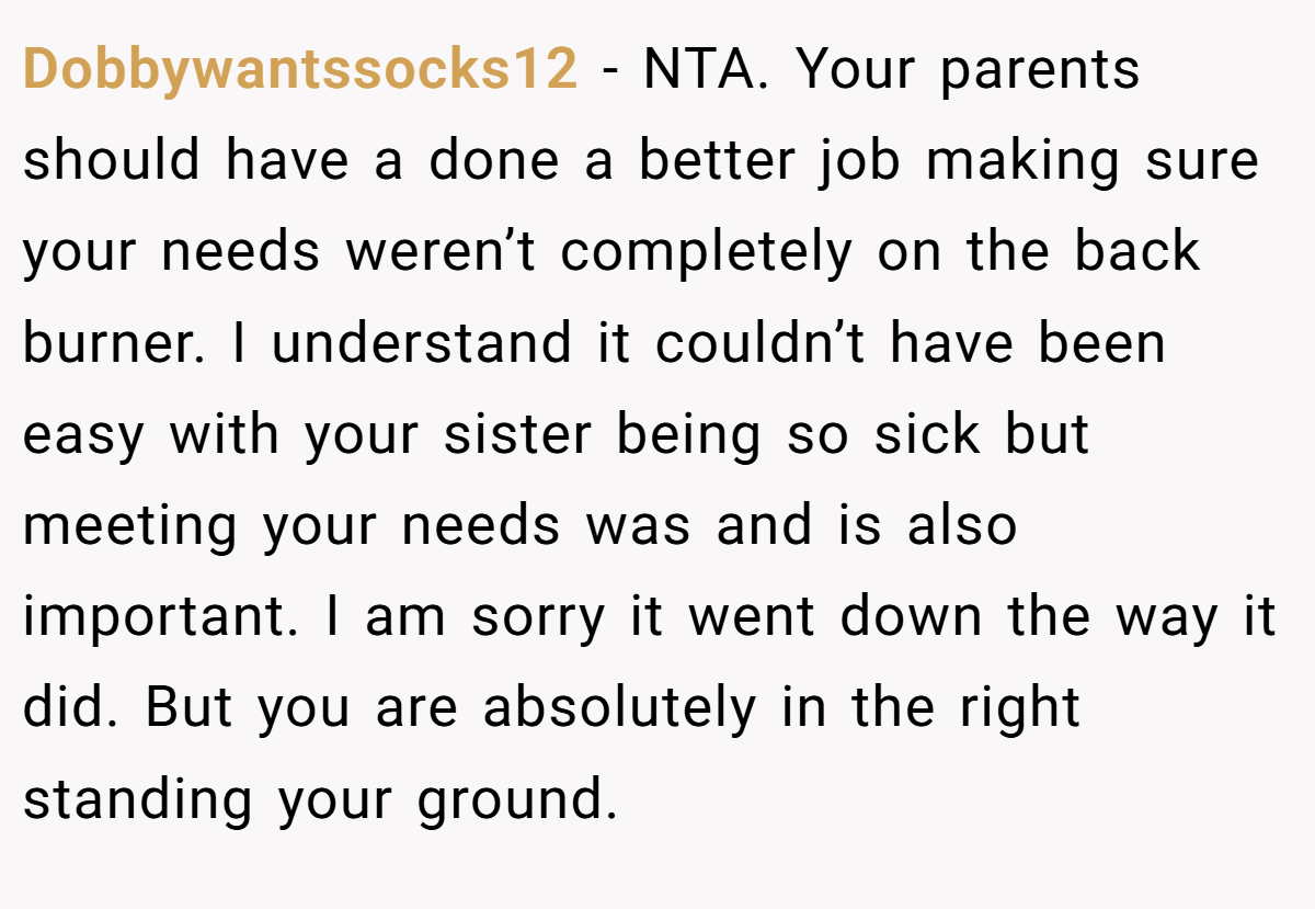 Dobbywantssocks12 - NTA. Your parents should have a done a better job making sure your needs weren’t completely on the back burner. I understand it couldn’t have been easy with your sister being so sick but meeting your needs was and is also important. I am sorry it went down the way it did. But you are absolutely in the right standing your ground.