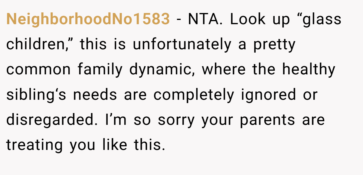 NeighborhoodNo1583 - NTA. Look up “glass children,” this is unfortunately a pretty common family dynamic, where the healthy sibling‘s needs are completely ignored or disregarded. I’m so sorry your parents are treating you like this.