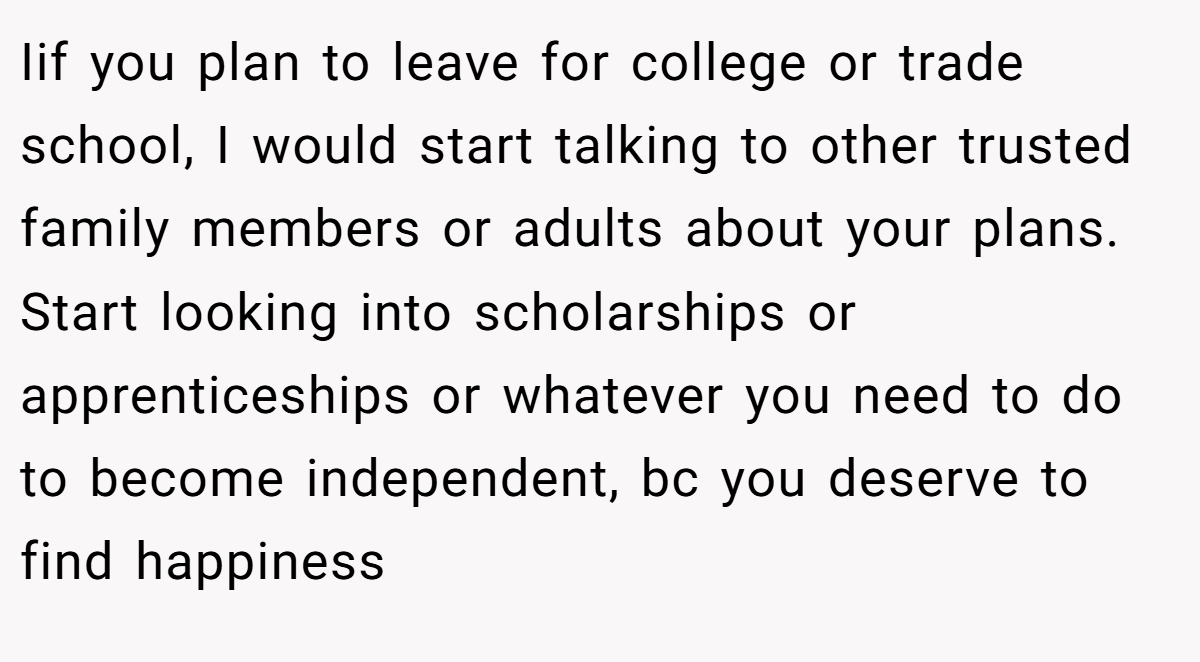 Iif you plan to leave for college or trade school, I would start talking to other trusted family members or adults about your plans. Start looking into scholarships or apprenticeships or whatever you need to do to become independent, bc you deserve to find happiness