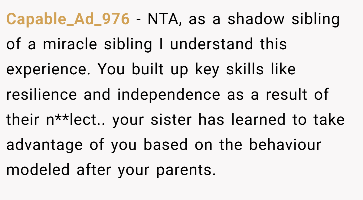 Capable_Ad_976 - NTA, as a shadow sibling of a miracle sibling I understand this experience. You built up key skills like resilience and independence as a result of their n**lect.. your sister has learned to take advantage of you based on the behaviour modeled after your parents.