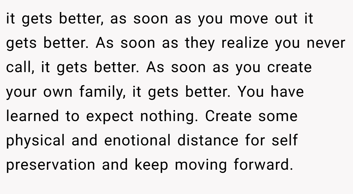 it gets better, as soon as you move out it gets better. As soon as they realize you never call, it gets better. As soon as you create your own family, it gets better. You have learned to expect nothing. Create some physical and enotional distance for self preservation and keep moving forward.