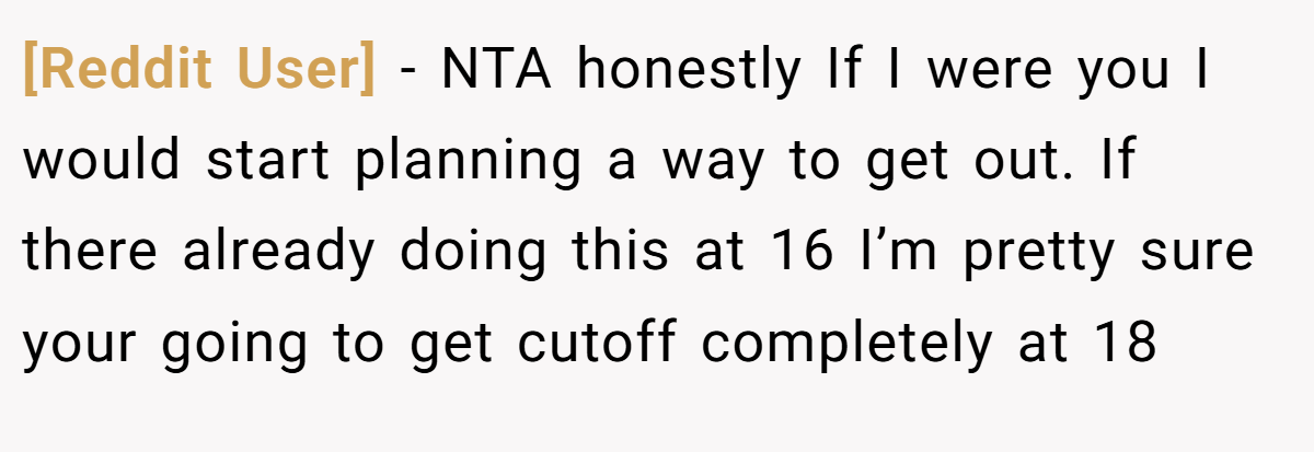 [Reddit User] - NTA honestly If I were you I would start planning a way to get out. If there already doing this at 16 I’m pretty sure your going to get cutoff completely at 18