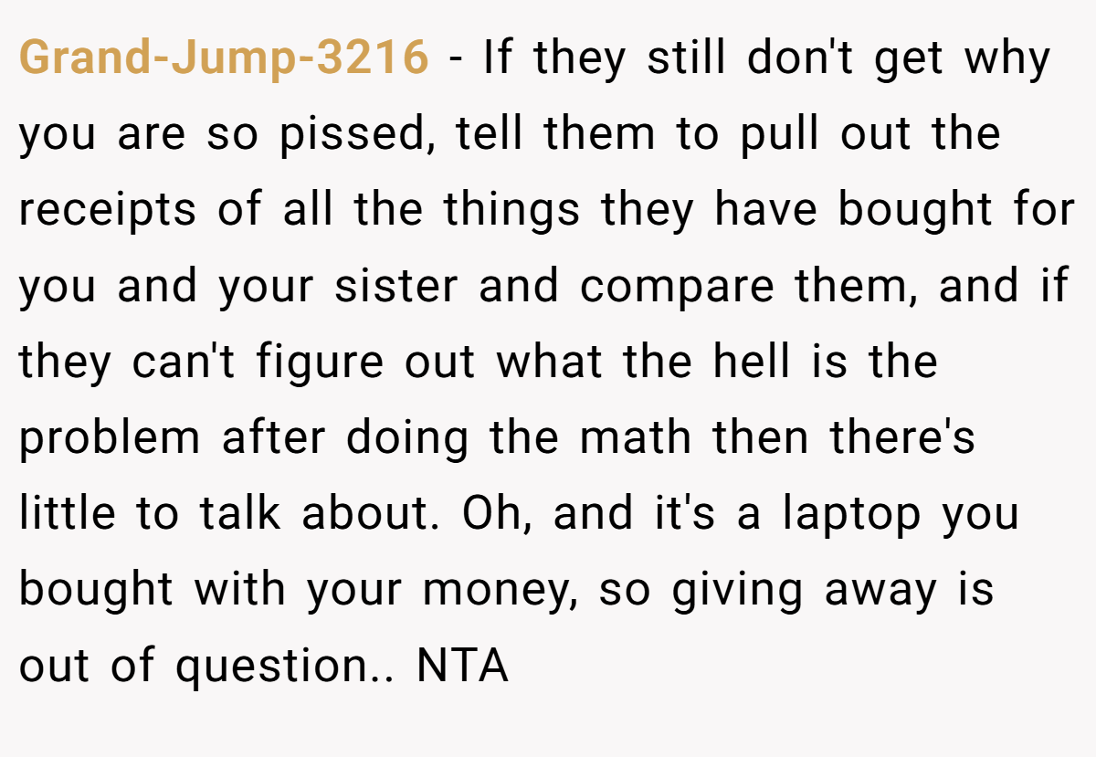 Grand-Jump-3216 - If they still don't get why you are so pissed, tell them to pull out the receipts of all the things they have bought for you and your sister and compare them, and if they can't figure out what the hell is the problem after doing the math then there's little to talk about. Oh, and it's a laptop you bought with your money, so giving away is out of question.. NTA