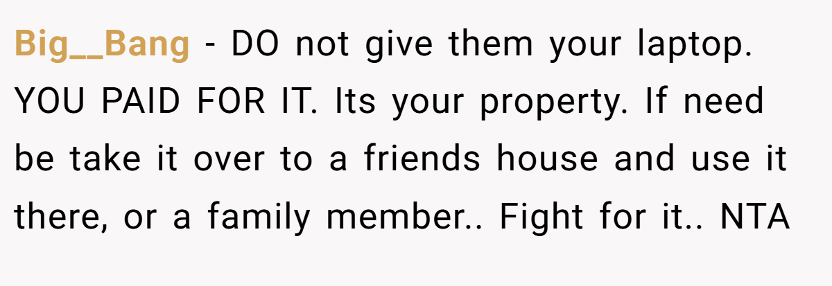 Big__Bang - DO not give them your laptop. YOU PAID FOR IT. Its your property. If need be take it over to a friends house and use it there, or a family member.. Fight for it.. NTA