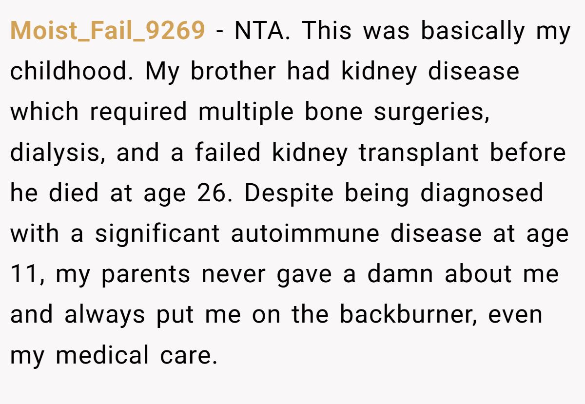 Moist_Fail_9269 - NTA. This was basically my childhood. My brother had kidney disease which required multiple bone surgeries, dialysis, and a failed kidney transplant before he died at age 26. Despite being diagnosed with a significant autoimmune disease at age 11, my parents never gave a damn about me and always put me on the backburner, even my medical care.